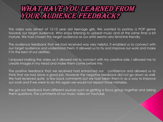This video was aimed at 12-15 year old teenage girls. We wanted to portray a POP genre
towards our target audience. Who enjoy listening to upbeat music and at the same time a bit
mature. We had chosen this target audience as our artist seems very feminine friendly.

The audience feedback that we had received was very helpful. It enabled us to connect with
our target audience and understand them. It allowed us to try and improve our work and make
it to the best of our abilities.

I enjoyed making the video as it allowed me to connect with my creative side. I allowed me to
create images in my head and make them come before me.

The positive feedback that we received had enhanced our confidence and allowed us to
think that we had done a good job. However the negative feedback did not go down as well.
We had received quite a few back comments but we had taken them in as a way to improve
our work and if we were to do this again we would not repeat those mistakes.

We got our feedback from different sources such as getting a focus group together and asking
them questions. The comments of our music video on YouTube.
 