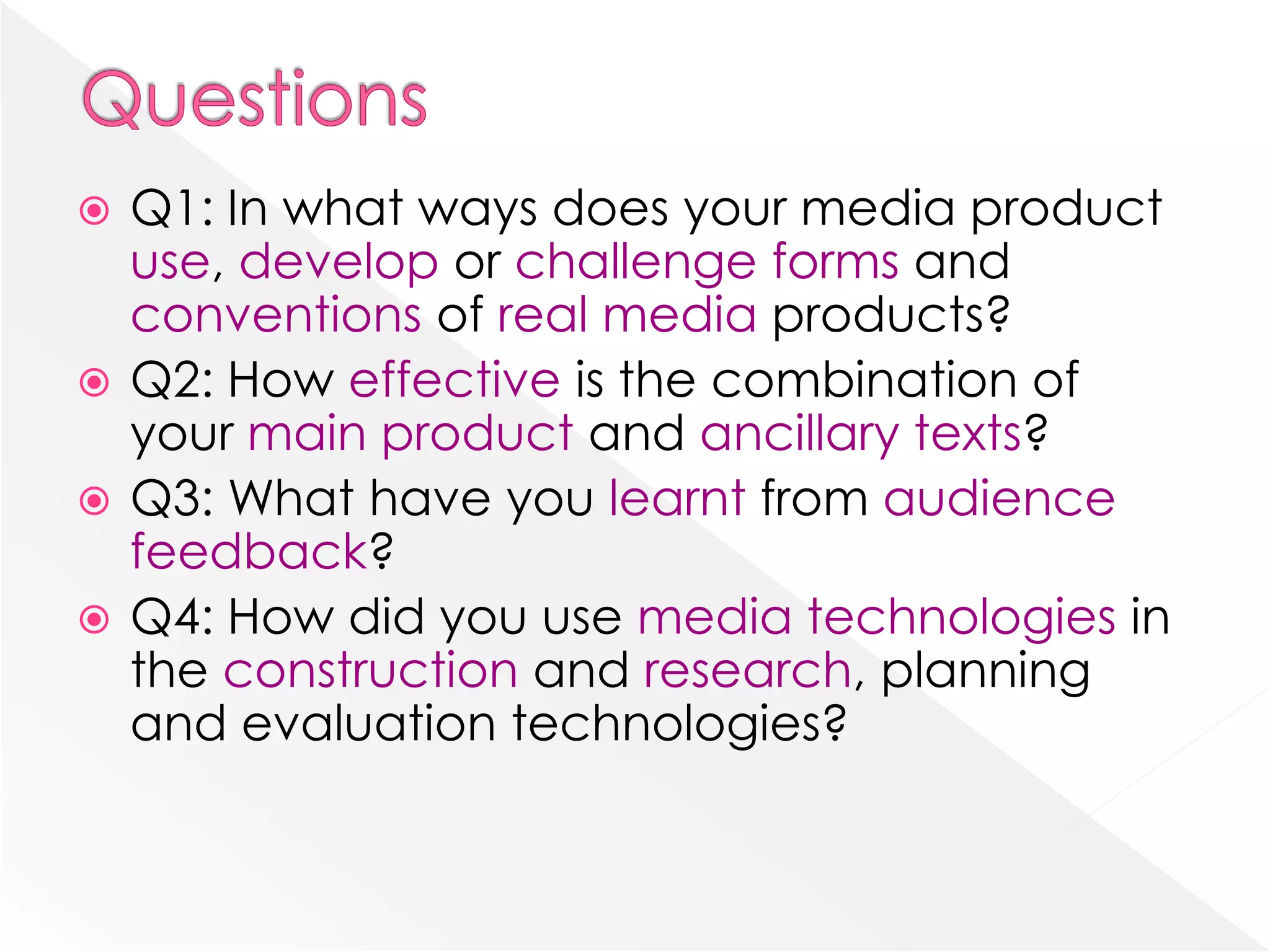 QuestionsQ1: In what ways does your media product use, develop or challenge forms and conventions of real media products?Q2: How effective is the combination of your main product and ancillary texts?Q3: What have you learnt from audience feedback? Q4: How did you use media technologies in the construction and research, planning and evaluation technologies?