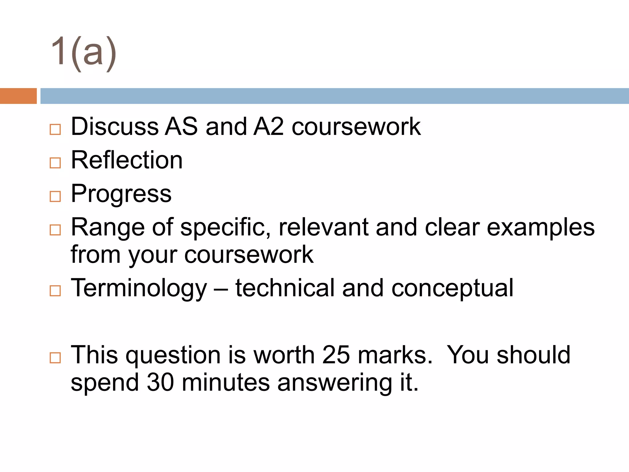 1(a)Discuss AS and A2 courseworkReflectionProgressRange of specific, relevant and clear examples from your courseworkTerminology – technical and conceptualThis question is worth 25 marks.  You should spend 30 minutes answering it.