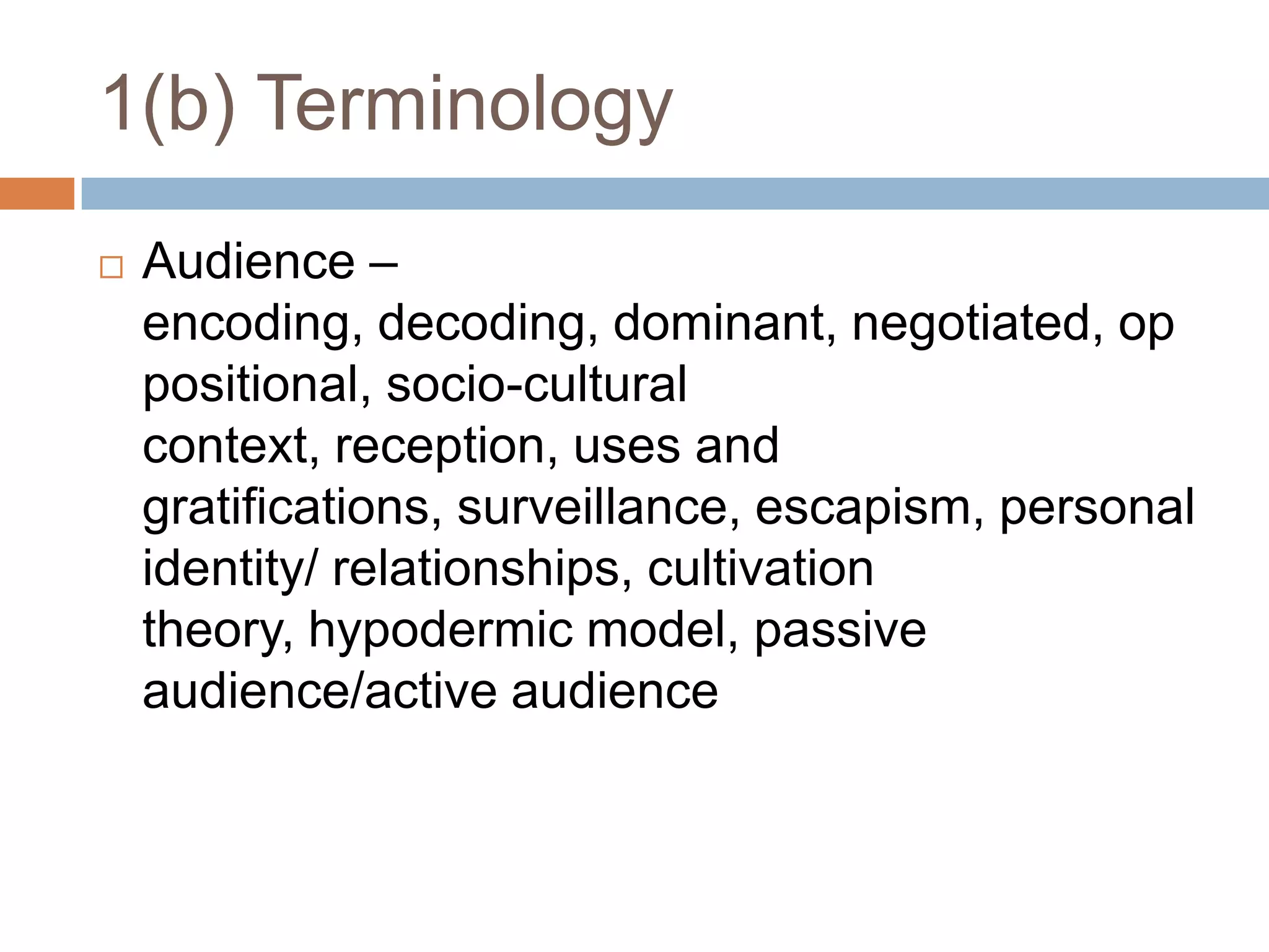 1(b) TerminologyAudience – encoding, decoding, dominant, negotiated, oppositional, socio-cultural context, reception, uses and gratifications, surveillance, escapism, personal identity/ relationships, cultivation theory, hypodermic model, passive audience/active audience