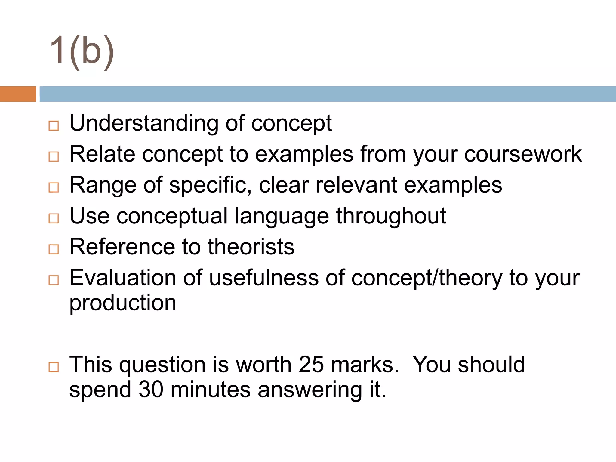 1(b)Understanding of conceptRelate concept to examples from your courseworkRange of specific, clear relevant examplesUse conceptual language throughoutReference to theoristsEvaluation of usefulness of concept/theory to your productionThis question is worth 25 marks.  You should spend 30 minutes answering it.