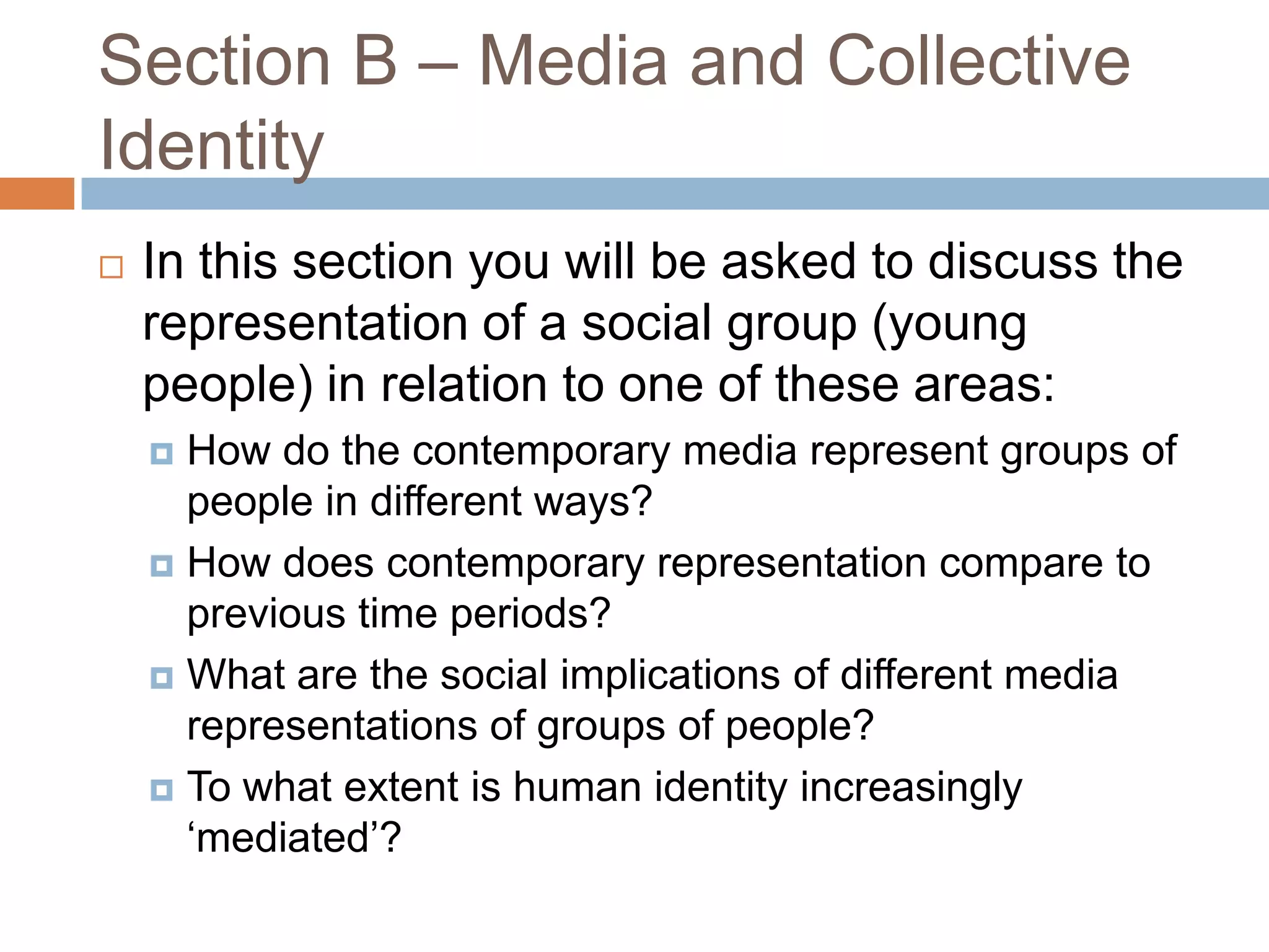 Section B – Media and Collective IdentityIn this section you will be asked to discuss the representation of a social group (young people) in relation to one of these areas:How do the contemporary media represent groups of people in different ways?How does contemporary representation compare to previous time periods? What are the social implications of different media representations of groups of people? To what extent is human identity increasingly ‘mediated’? 