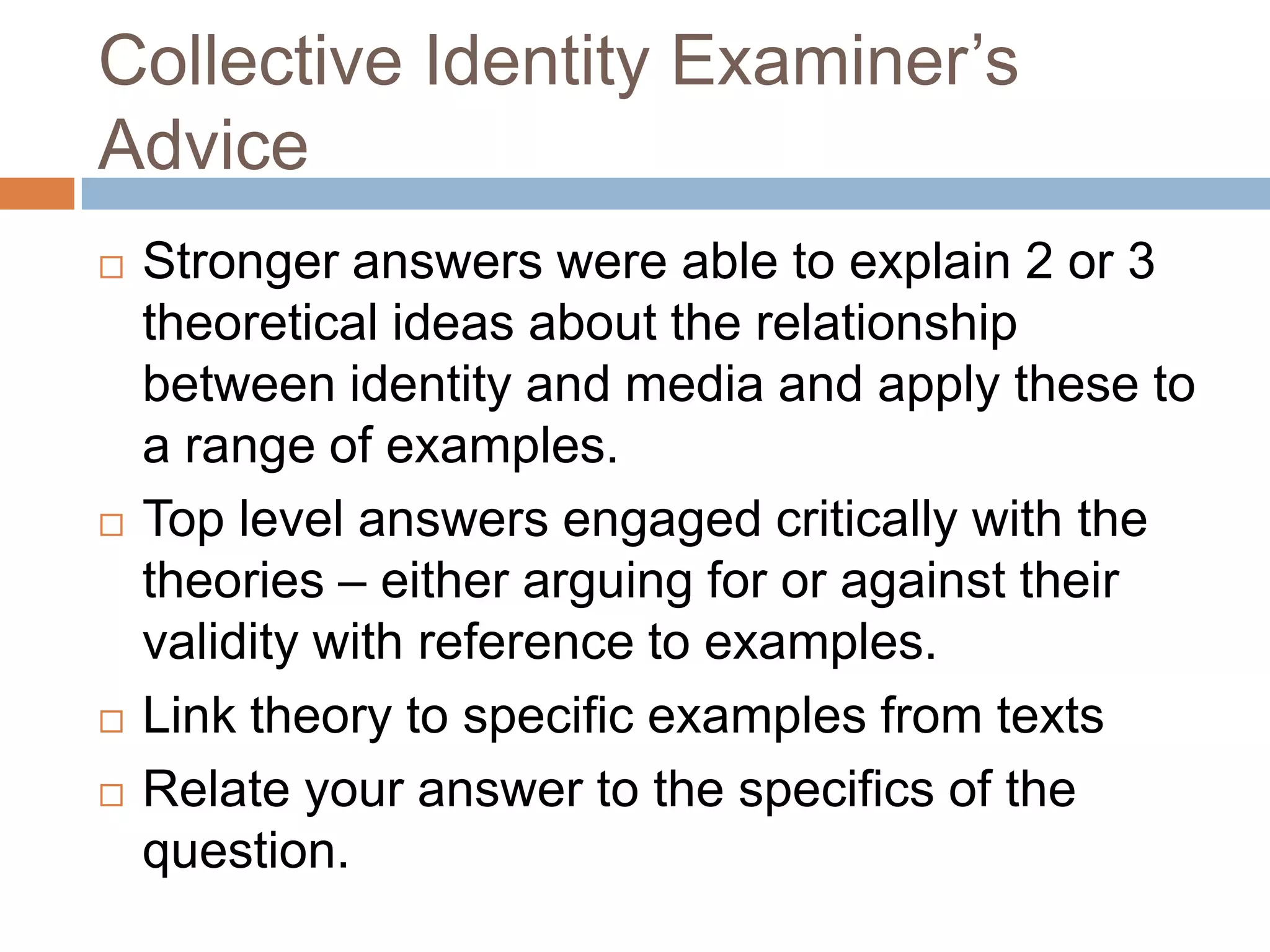 Collective Identity Examiner’s AdviceStronger answers were able to explain 2 or 3 theoretical ideas about the relationship between identity and media and apply these to a range of examples.Top level answers engaged critically with the theories – either arguing for or against their validity with reference to examples.Link theory to specific examples from textsRelate your answer to the specifics of the question.