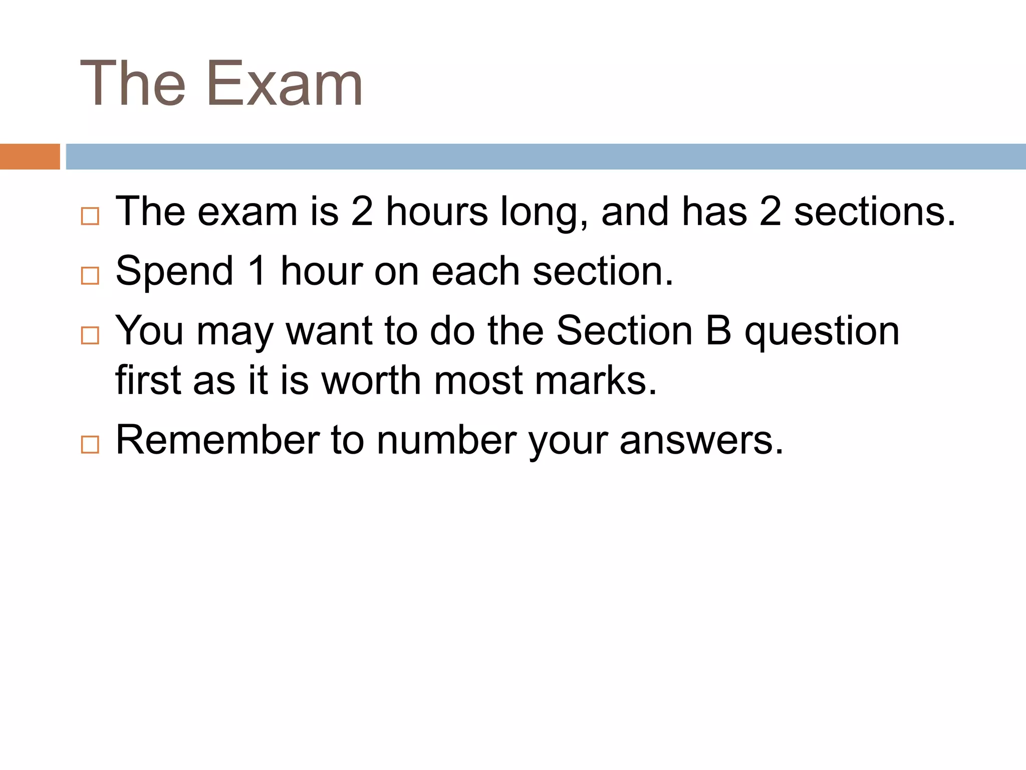 The ExamThe exam is 2 hours long, and has 2 sections.Spend 1 hour on each section.You may want to do the Section B question first as it is worth most marks.Remember to number your answers.