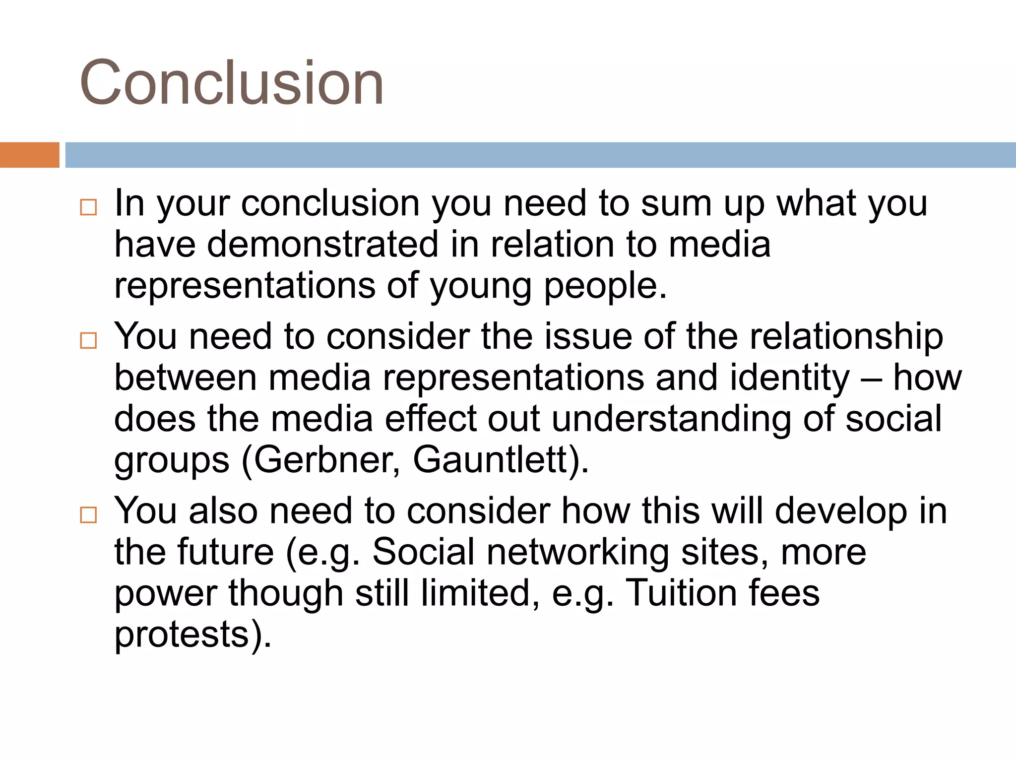 ConclusionIn your conclusion you need to sum up what you have demonstrated in relation to media representations of young people.You need to consider the issue of the relationship between media representations and identity – how does the media effect out understanding of social groups (Gerbner, Gauntlett).You also need to consider how this will develop in the future (e.g. Social networking sites, more power though still limited, e.g. Tuition fees protests).