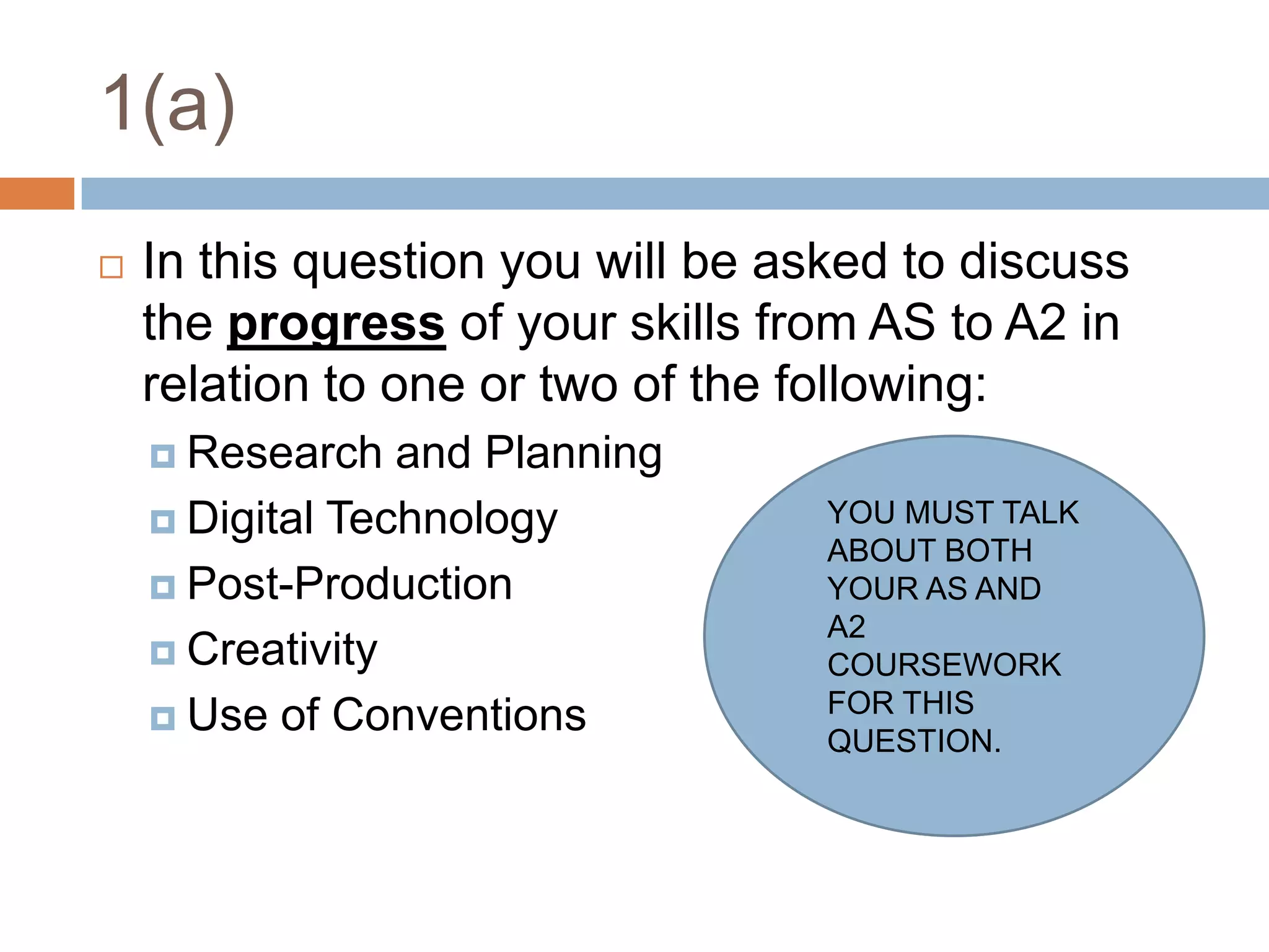 1(a)In this question you will be asked to discuss the progress of your skills from AS to A2 in relation to one or two of the following:Research and PlanningDigital TechnologyPost-ProductionCreativityUse of ConventionsYOU MUST TALK ABOUT BOTH YOUR AS AND A2 COURSEWORK FOR THIS QUESTION.
