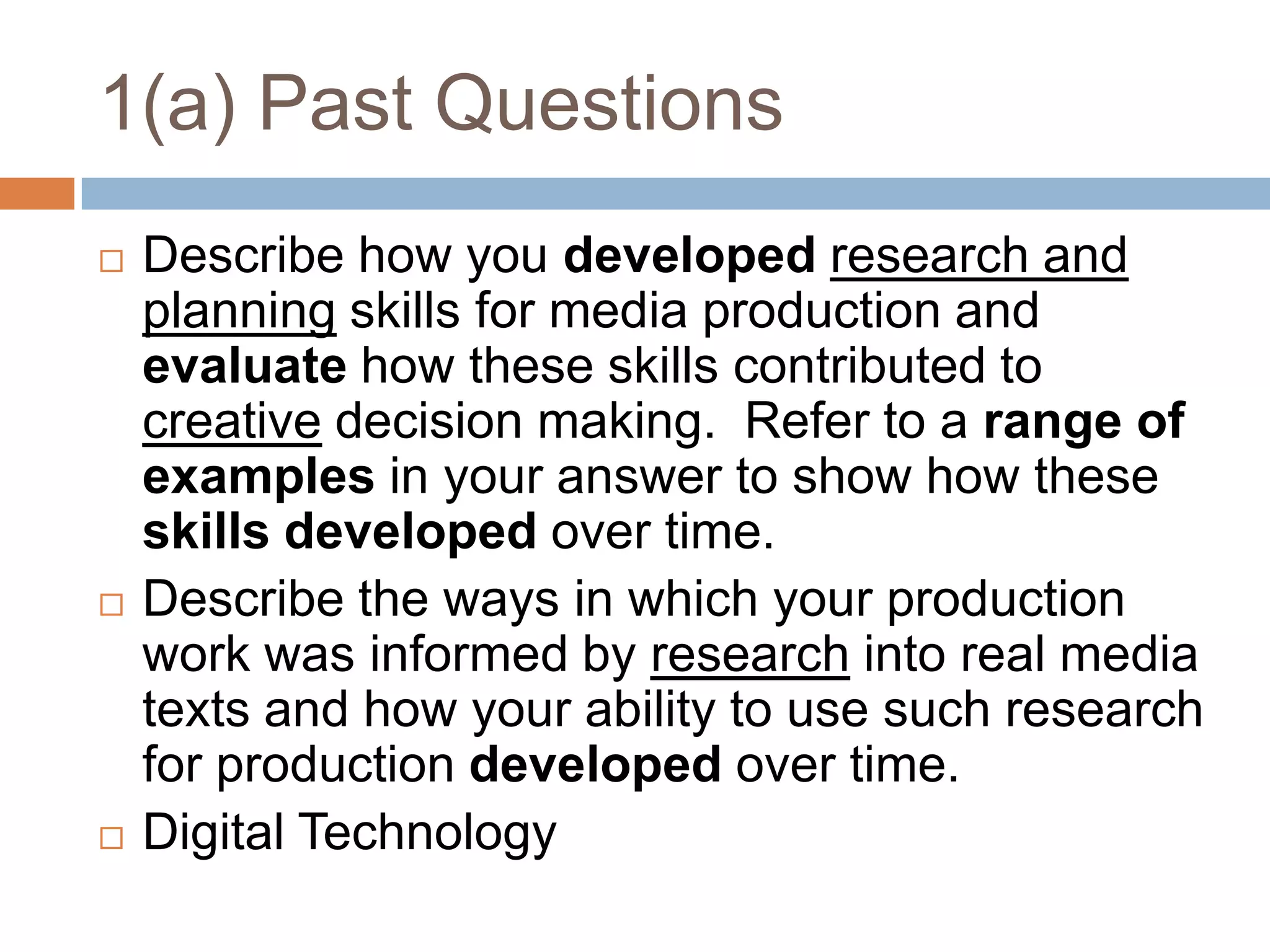 1(a) Past QuestionsDescribe how you developedresearch and planning skills for media production and evaluate how these skills contributed to creative decision making.  Refer to a range of examples in your answer to show how these skills developed over time.Describe the ways in which your production work was informed by research into real media texts and how your ability to use such research for production developed over time.Digital Technology