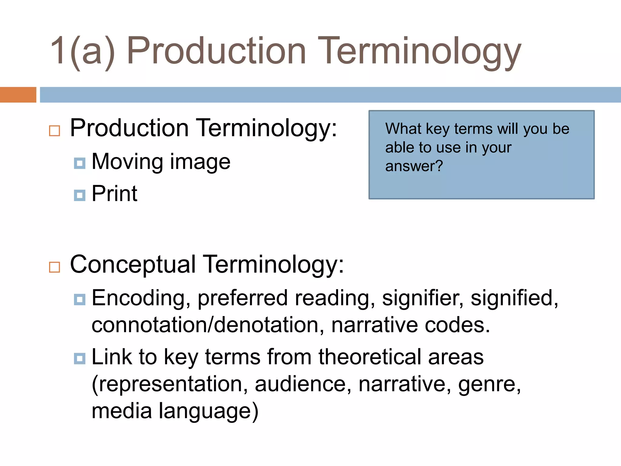 1(a) Production TerminologyProduction Terminology:      Moving imagePrint Conceptual Terminology:Encoding, preferred reading, signifier, signified, connotation/denotation, narrative codes.Link to key terms from theoretical areas (representation, audience, narrative, genre, media language)What key terms will you be able to use in your answer?