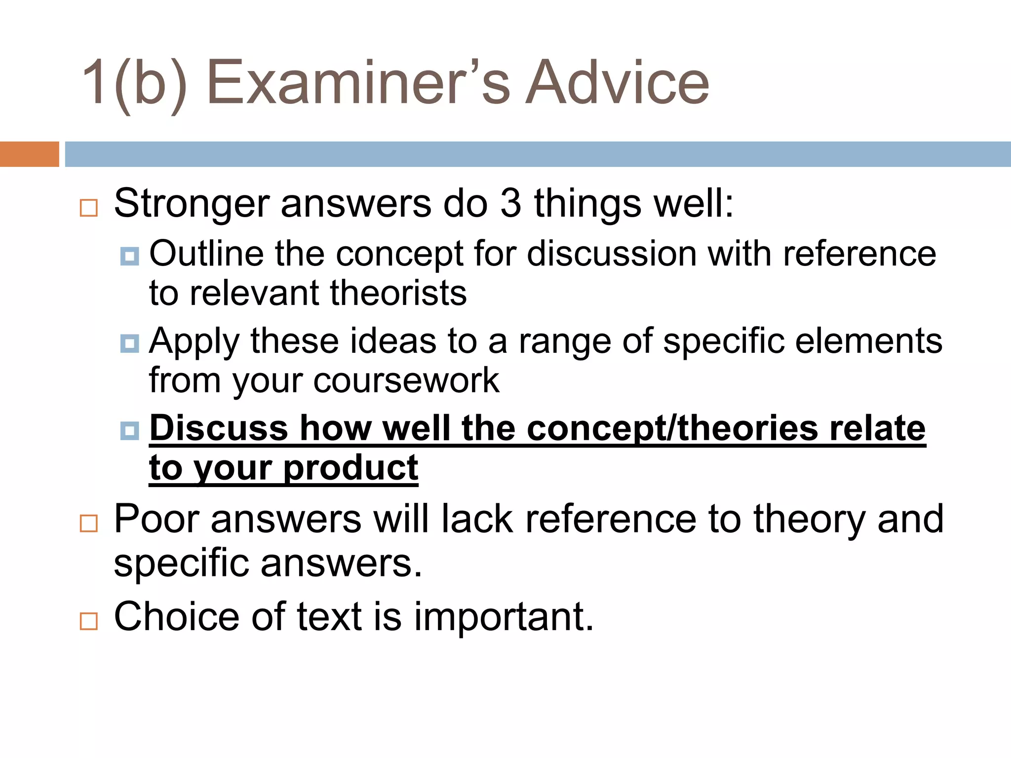 1(b) Examiner’s AdviceStronger answers do 3 things well:Outline the concept for discussion with reference to relevant theoristsApply these ideas to a range of specific elements from your courseworkDiscuss how well the concept/theories relate to your productPoor answers will lack reference to theory and specific answers.Choice of text is important.