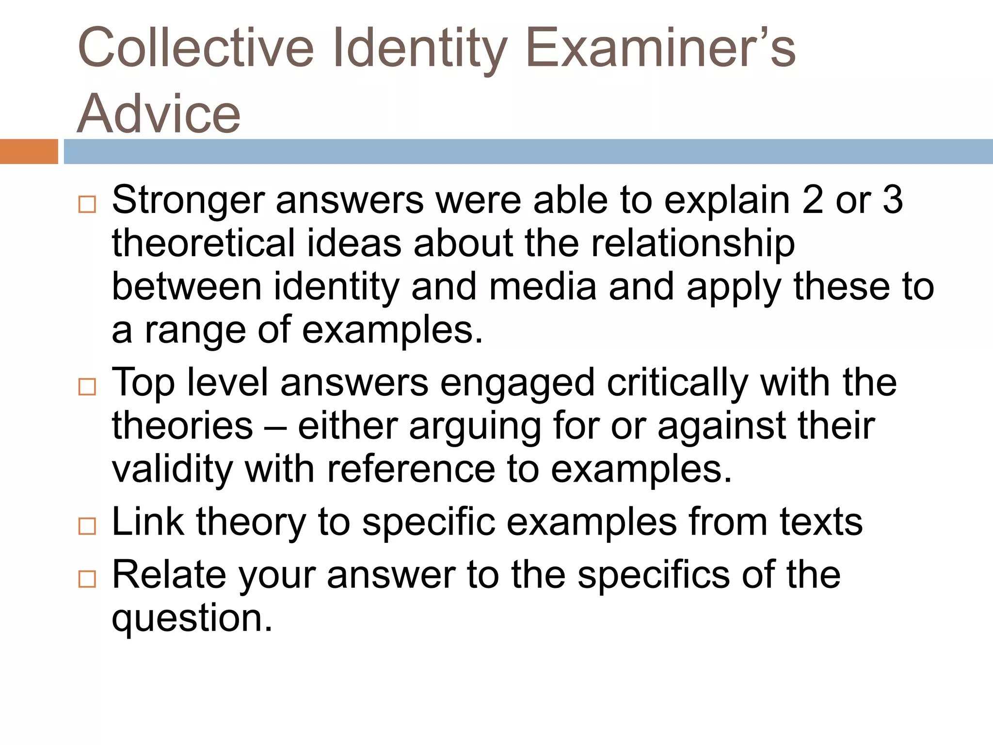Collective Identity Examiner’s AdviceStronger answers were able to explain 2 or 3 theoretical ideas about the relationship between identity and media and apply these to a range of examples.Top level answers engaged critically with the theories – either arguing for or against their validity with reference to examples.Link theory to specific examples from textsRelate your answer to the specifics of the question.