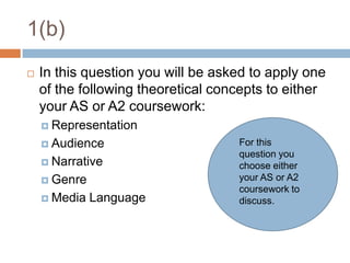 1(b)In this question you will be asked to apply one of the following theoretical concepts to either your AS or A2 coursework:RepresentationAudienceNarrativeGenreMedia LanguageFor this question you choose either your AS or A2 coursework to discuss.