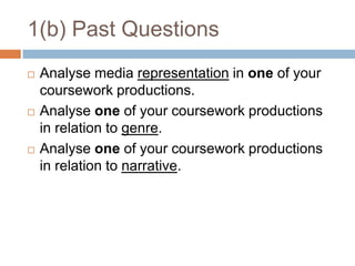 1(b) Past QuestionsAnalyse media representation in one of your coursework productions.Analyse one of your coursework productions in relation to genre.Analyse one of your coursework productions in relation to narrative.