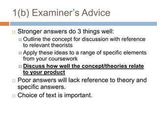 1(b) Examiner’s AdviceStronger answers do 3 things well:Outline the concept for discussion with reference to relevant theoristsApply these ideas to a range of specific elements from your courseworkDiscuss how well the concept/theories relate to your productPoor answers will lack reference to theory and specific answers.Choice of text is important.