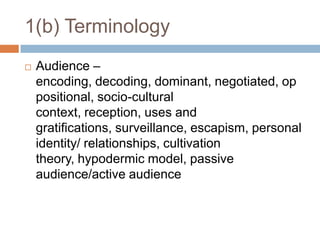 1(b) TerminologyAudience – encoding, decoding, dominant, negotiated, oppositional, socio-cultural context, reception, uses and gratifications, surveillance, escapism, personal identity/ relationships, cultivation theory, hypodermic model, passive audience/active audience