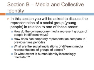 Section B – Media and Collective IdentityIn this section you will be asked to discuss the representation of a social group (young people) in relation to one of these areas:How do the contemporary media represent groups of people in different ways?How does contemporary representation compare to previous time periods? What are the social implications of different media representations of groups of people? To what extent is human identity increasingly ‘mediated’? 