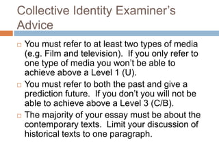Collective Identity Examiner’s AdviceYou must refer to at least two types of media (e.g. Film and television).  If you only refer to one type of media you won’t be able to achieve above a Level 1 (U).You must refer to both the past and give a prediction future.  If you don’t you will not be able to achieve above a Level 3 (C/B).The majority of your essay must be about the contemporary texts.  Limit your discussion of historical texts to one paragraph.