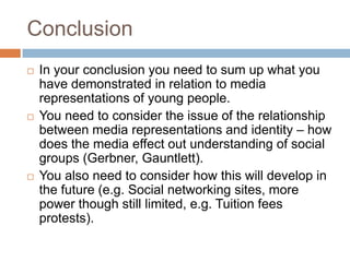 ConclusionIn your conclusion you need to sum up what you have demonstrated in relation to media representations of young people.You need to consider the issue of the relationship between media representations and identity – how does the media effect out understanding of social groups (Gerbner, Gauntlett).You also need to consider how this will develop in the future (e.g. Social networking sites, more power though still limited, e.g. Tuition fees protests).