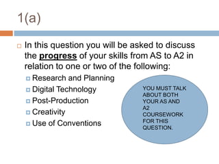 1(a)In this question you will be asked to discuss the progress of your skills from AS to A2 in relation to one or two of the following:Research and PlanningDigital TechnologyPost-ProductionCreativityUse of ConventionsYOU MUST TALK ABOUT BOTH YOUR AS AND A2 COURSEWORK FOR THIS QUESTION.