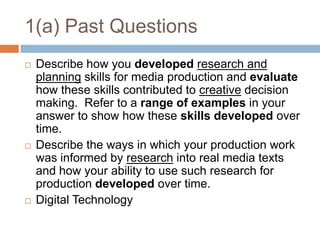 1(a) Past QuestionsDescribe how you developedresearch and planning skills for media production and evaluate how these skills contributed to creative decision making.  Refer to a range of examples in your answer to show how these skills developed over time.Describe the ways in which your production work was informed by research into real media texts and how your ability to use such research for production developed over time.Digital Technology