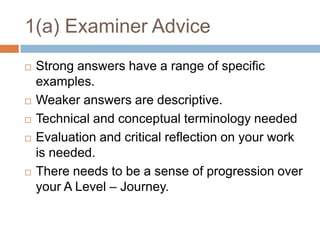 1(a) Examiner AdviceStrong answers have a range of specific examples.Weaker answers are descriptive.Technical and conceptual terminology neededEvaluation and critical reflection on your work is needed.There needs to be a sense of progression over your A Level – Journey.