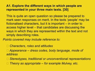 A1. Explore the different ways in which people are
represented in your three main texts. [30]
This is quite an open question so please be prepared to
mark seen responses on merit. In the texts ‘people’ may be
fictionalised characters, but it is important – in order to
access higher level ‒ that candidates are discussing the
ways in which they are represented within the text and not
simply describing roles.
Points covered may include reference to:
Characters, roles and attitudes
Appearance – dress codes, body language, mode of
address
Stereotypes, traditional or unconventional representations
Theory as appropriate – for example Mulvey, etc.
 