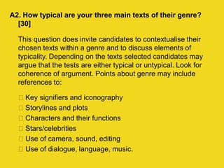 A2. How typical are your three main texts of their genre?
[30]
This question does invite candidates to contextualise their
chosen texts within a genre and to discuss elements of
typicality. Depending on the texts selected candidates may
argue that the tests are either typical or untypical. Look for
coherence of argument. Points about genre may include
references to:
Key signifiers and iconography
Storylines and plots
Characters and their functions
Stars/celebrities
Use of camera, sound, editing
Use of dialogue, language, music.
 