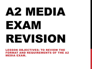 A2 MEDIA
EXAM
REVISION
LESSON OBJECTIVES: TO REVIEW THE
FORMAT AND REQUIREMENTS OF THE A2
MEDIA EXAM.
 
