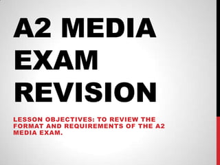 A2 MEDIA
EXAM
REVISION
LESSON OBJECTIVES: TO REVIEW THE
FORMAT AND REQUIREMENTS OF THE A2
MEDIA EXAM.
 