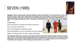 SEVEN (1995)
Synopsis: When retiring police Detective William Somerset (Morgan Freeman) tackles a final case
with the aid of newly transferred David Mills (Brad Pitt), they discover a number of elaborate and
grizzly murders. They soon realize they are dealing with a serial killer (Kevin Spacey) who is
targeting people he thinks represent one of the seven deadly sins. Somerset also befriends Mills'
wife, Tracy (Gwyneth Paltrow), who is pregnant and afraid to raise her child in the crime-riddled
city.
Conventions:
•The consumption of alcohol and illegal substances.
•The use of guns and knives.
•The main protagonist attending a party.
•Police attempting to arrest/intimidate the main protagonist.
•Always a character who has had a tough upbringing.
The main protagonist is usually a man who has had a tough life and very little money and status
“Mr. Nobody”. The women are usually portrayed as being lesser valued members of the cast they
appear as a small role to bind the character to the human world and stop him constantly working
constantly. Some police crime thrillers portray the police in a negative light and use the polices
imperfections to approve of the bad guy who becomes an anti-hero.
 
