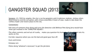 GANGSTER SQUAD (2013)
Synopsis: it's 1949 los angeles, the city is run by gangsters and A malicious mobster, mickey cohen.
Determined to end the corruption, john o'mara assembles A team of cops, ready to take down the
ruthless leader and restore peace to the city.
Conventions:
•Sob story of someone close dying and turns the detective cold (Without Pete dying Jerry would have
never got involved in the ”GANGSTER SQUAD”)
•The villain commits and evil act of cruelty… makes you question his humanity, Mickey Cohen sets his
works on fire.
•Corridor sequence where you see the bad and good guys face off.
•Guns and knives
•Getaway cars
•Police doing “whatever's necessary” to get the job done
 