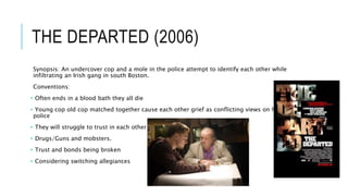 THE DEPARTED (2006)
Synopsis: An undercover cop and a mole in the police attempt to identify each other while
infiltrating an Irish gang in south Boston.
Conventions:
• Often ends in a blood bath they all die
• Young cop old cop matched together cause each other grief as conflicting views on how to
police
• They will struggle to trust in each other
• Drugs/Guns and mobsters.
• Trust and bonds being broken
• Considering switching allegiances
 