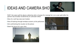 IDEAS AND CAMERA SHOTS…
PLOT: Our piece will be about a detective who is hungry for revenge he is on a war path after his
partner was brutally murdered by an unknown villain.
•Shot of a roof top view over london
•Shot of looking through window curtains at the policeman
•Him confronting the murder on the phone
•Down the barrel of a gun shot.
 