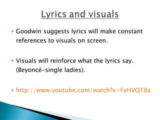 Goodwin suggests lyrics will make constant references to visuals on screen.  Visuals will reinforce what the lyrics say. (Beyoncé-single ladies).  http://www.youtube.com/watch?v=FyHVQT8aIBM   