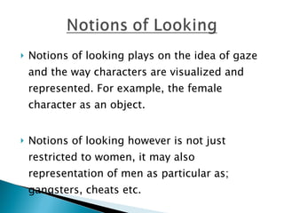 Notions of looking plays on the idea of gaze and the way characters are visualized and represented. For example, the female character as an object.  Notions of looking however is not just restricted to women, it may also representation of men as particular as; gangsters, cheats etc.  