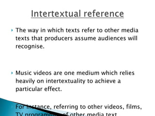 The way in which texts refer to other media texts that producers assume audiences will recognise.  Music videos are one medium which relies heavily on intertextuality to achieve a particular effect. For instance, referring to other videos, films, TV programmes of other media text.  