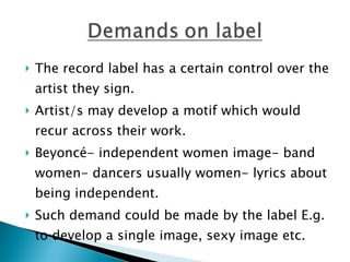 The record label has a certain control over the artist they sign.  Artist/s may develop a motif which would recur across their work. Beyoncé- independent women image- band women- dancers usually women- lyrics about being independent.  Such demand could be made by the label E.g. to develop a single image, sexy image etc. 