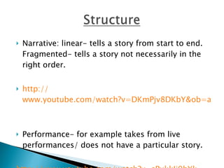 Narrative: linear- tells a story from start to end. Fragmented- tells a story not necessarily in the right order. http:// www.youtube.com/watch?v=DKmPjv8DKbY&ob=av2e   Performance- for example takes from live performances/ does not have a particular story. http:// www.youtube.com/watch?v=sPxkkIi9hYk   