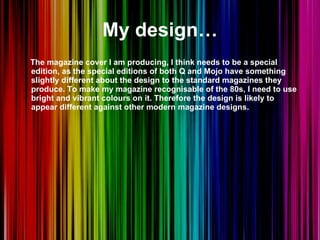 My design… The magazine cover I am producing, I think needs to be a special edition, as the special editions of both Q and Mojo have something slightly different about the design to the standard magazines they produce. To make my magazine recognisable of the 80s, I need to use bright and vibrant colours on it. Therefore the design is likely to appear different against other modern magazine designs.  