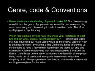 Genre, code & Conventions
• Demonstrate an understanding of genre & market fit? Our chosen song
would fit into the genre of pop music, we know this due to researching
our chosen song and discovering it made it into the charts. Therefore
qualifying as a popular song.
• Which real example of video have influenced you? Reference at least
two and say what, exactly, has influenced you? One music Video
that has influenced our music video would be the original video of ‘How
to be a heartbreaker’ By Marina & The Diamonds. It has influenced us
by choosing to have a few woman featuring in the video but only one
main male. Another music video that has influenced us is Walk off the
Earths ‘Little Boxes’, there use of cardboard is reflected in all our props
being made out of cardboard. Alongside these music videos the
simplicity of Mr. Men programmes has directed us towards a simple yet
exciting atmosphere for the video.
 