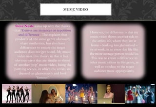 Steve Neale came up with the theory
that ‘Genres are instances or repetition
and difference’. The explains that
products of the same genre obviously
share similarities, but also have
differences to ensure the target
audience does not get bored. My music
video uses this theory in that it has
obvious parts that are similar to those
of another ‘pop’ music video, being the
partying scenes, in which the artists are
dressed up glamorously and look
‘famous’.
MUSIC VIDEO
However, the difference is that my
music video shows another side to
the artists life, where they are at
home – looking less glamorised –
or at work, in an every day life like
the more average person would be.
This was to create a difference to
other music videos in this genre, as
well as to relate to the target
audience more appropriately.
 