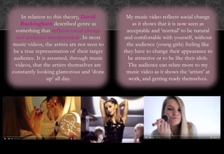 In relation to this theory, David
Buckingham described genre as
something that reflects social change
and audience interpretation. In most
music videos, the artists are not seen to
be a true representation of their target
audience. It is assumed, through music
videos, that the artists themselves are
constantly looking glamorous and ‘done
up’ all day.
My music video reflects social change
as it shows that it is now seen as
acceptable and ‘normal’ to be natural
and comfortable with yourself, without
the audience (young girls) feeling like
they have to change their appearance to
be attractive or to be like their idols.
The audience can relate more to my
music video as it shows the ‘artists’ at
work, and getting ready themselves.
 