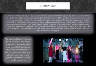 Andrew Goodwin's theory for media conventions is demonstrated throughout my music video. Goodwin
said that music videos demonstrate genre characteristics. This could be live performances for rock bands,
or in this case, dance routines for girl bands. My music video includes this characteristic, as does similar
music videos of the same genre, therefore using and developing the forms of real media products. Other
common conventions of ‘ pop’ music videos include close ups of the artists face, sexual representations
of women's appearances and bodies, and generally very girl and typically ‘cheesy’ aspects to the video. We
have used these characteristics in our own music video, to relate to our chosen genre of music, and our
target audience of young girls.
MUSIC VIDEO
We used the idea of a ‘photo
booth’ in part of our music
video as it is a typically ‘girly’
thing to do. It also connotes
the cheesy characteristic of
the pop genre, therefore is an
effective way or us to use
general conventions of real
media products.
 