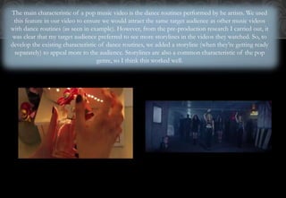 The main characteristic of a pop music video is the dance routines performed by he artists. We used
this feature in our video to ensure we would attract the same target audience as other music videos
with dance routines (as seen in example). However, from the pre-production research I carried out, it
was clear that my target audience preferred to see more storylines in the videos they watched. So, to
develop the existing characteristic of dance routines, we added a storyline (when they’re getting ready
separately) to appeal more to the audience. Storylines are also a common characteristic of the pop
genre, so I think this worked well.
 