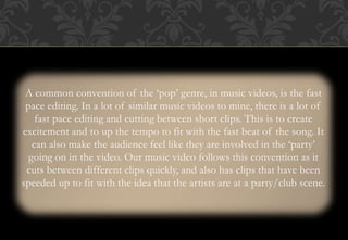 A common convention of the ‘pop’ genre, in music videos, is the fast
pace editing. In a lot of similar music videos to mine, there is a lot of
fast pace editing and cutting between short clips. This is to create
excitement and to up the tempo to fit with the fast beat of the song. It
can also make the audience feel like they are involved in the ‘party’
going on in the video. Our music video follows this convention as it
cuts between different clips quickly, and also has clips that have been
speeded up to fit with the idea that the artists are at a party/club scene.
 