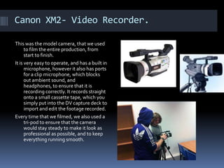 Canon XM2- Video Recorder. This was the model camera, that we used to film the entire production, from start to finish. It is very easy to operate, and has a built in microphone, however it also has ports for a clip microphone, which blocks out ambient sound, and headphones, to ensure that it is recording correctly. It records straight onto a small cassette tape, which you simply put into the DV capture deck to import and edit the footage recorded. Every time that we filmed, we also used a tri-pod to ensure that the camera would stay steady to make it look as professional as possible, and to keep everything running smooth. 