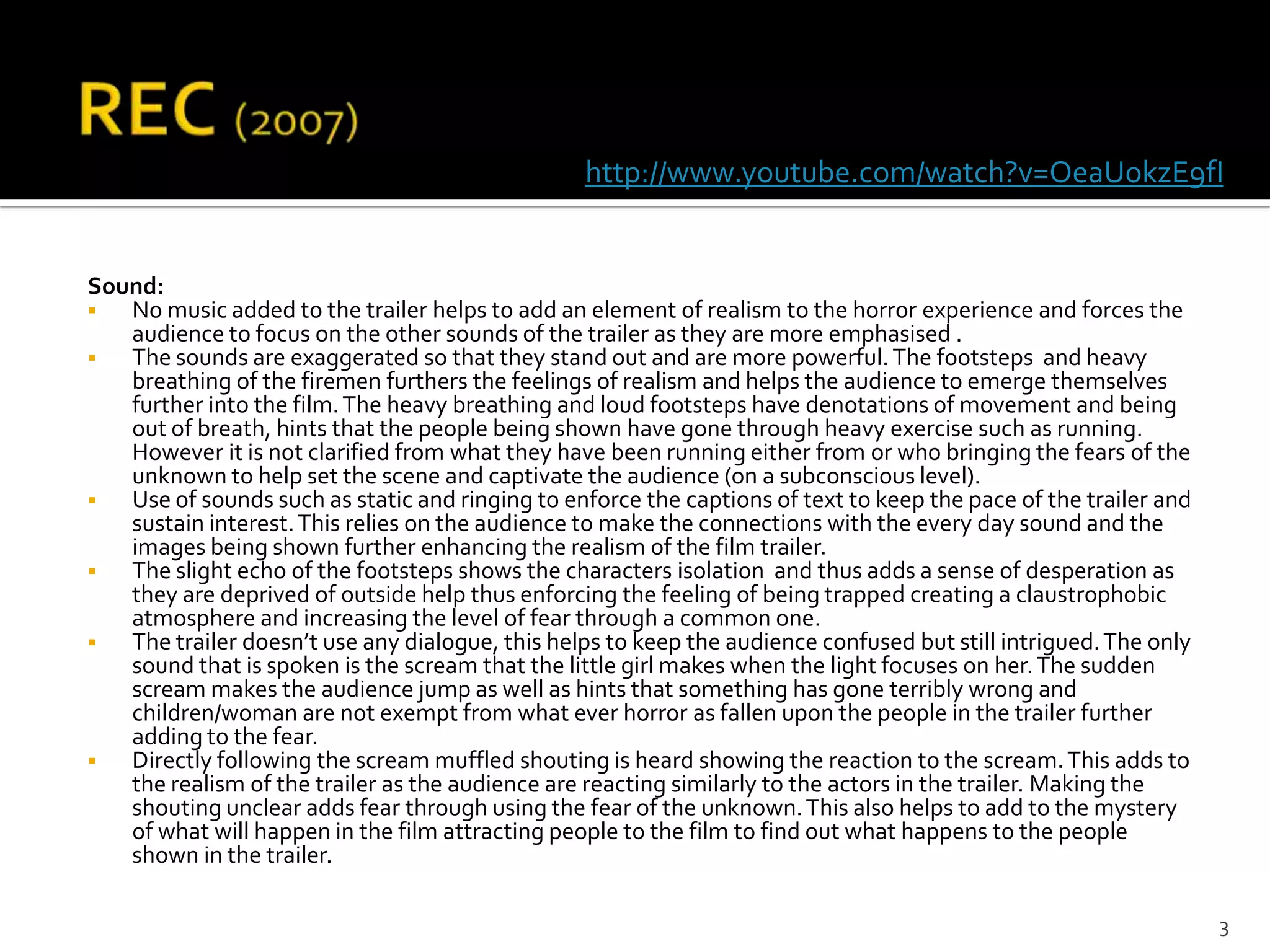 http://www.youtube.com/watch?v=OeaUokzE9fI


Sound:
  No music added to the trailer helps to add an element of realism to the horror experience and forces the
   audience to focus on the other sounds of the trailer as they are more emphasised .
  The sounds are exaggerated so that they stand out and are more powerful. The footsteps and heavy
   breathing of the firemen furthers the feelings of realism and helps the audience to emerge themselves
   further into the film. The heavy breathing and loud footsteps have denotations of movement and being
   out of breath, hints that the people being shown have gone through heavy exercise such as running.
   However it is not clarified from what they have been running either from or who bringing the fears of the
   unknown to help set the scene and captivate the audience (on a subconscious level).
  Use of sounds such as static and ringing to enforce the captions of text to keep the pace of the trailer and
   sustain interest. This relies on the audience to make the connections with the every day sound and the
   images being shown further enhancing the realism of the film trailer.
  The slight echo of the footsteps shows the characters isolation and thus adds a sense of desperation as
   they are deprived of outside help thus enforcing the feeling of being trapped creating a claustrophobic
   atmosphere and increasing the level of fear through a common one.
  The trailer doesn’t use any dialogue, this helps to keep the audience confused but still intrigued. The only
   sound that is spoken is the scream that the little girl makes when the light focuses on her. The sudden
   scream makes the audience jump as well as hints that something has gone terribly wrong and
   children/woman are not exempt from what ever horror as fallen upon the people in the trailer further
   adding to the fear.
  Directly following the scream muffled shouting is heard showing the reaction to the scream. This adds to
   the realism of the trailer as the audience are reacting similarly to the actors in the trailer. Making the
   shouting unclear adds fear through using the fear of the unknown. This also helps to add to the mystery
   of what will happen in the film attracting people to the film to find out what happens to the people
   shown in the trailer.

                                                                                                                  3
 