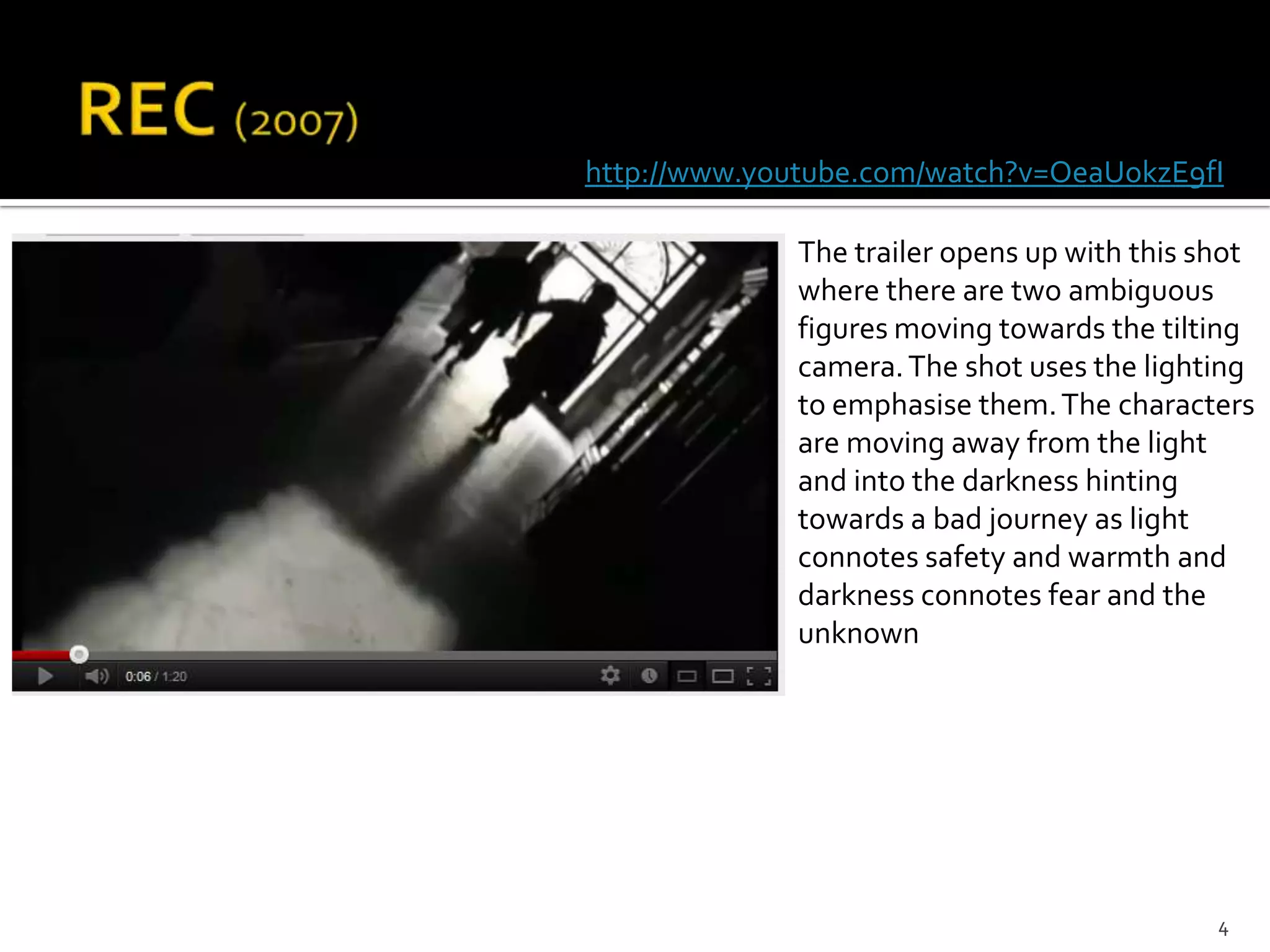 http://www.youtube.com/watch?v=OeaUokzE9fI

             The trailer opens up with this shot
             where there are two ambiguous
             figures moving towards the tilting
             camera. The shot uses the lighting
             to emphasise them. The characters
             are moving away from the light
             and into the darkness hinting
             towards a bad journey as light
             connotes safety and warmth and
             darkness connotes fear and the
             unknown




                                             4
 