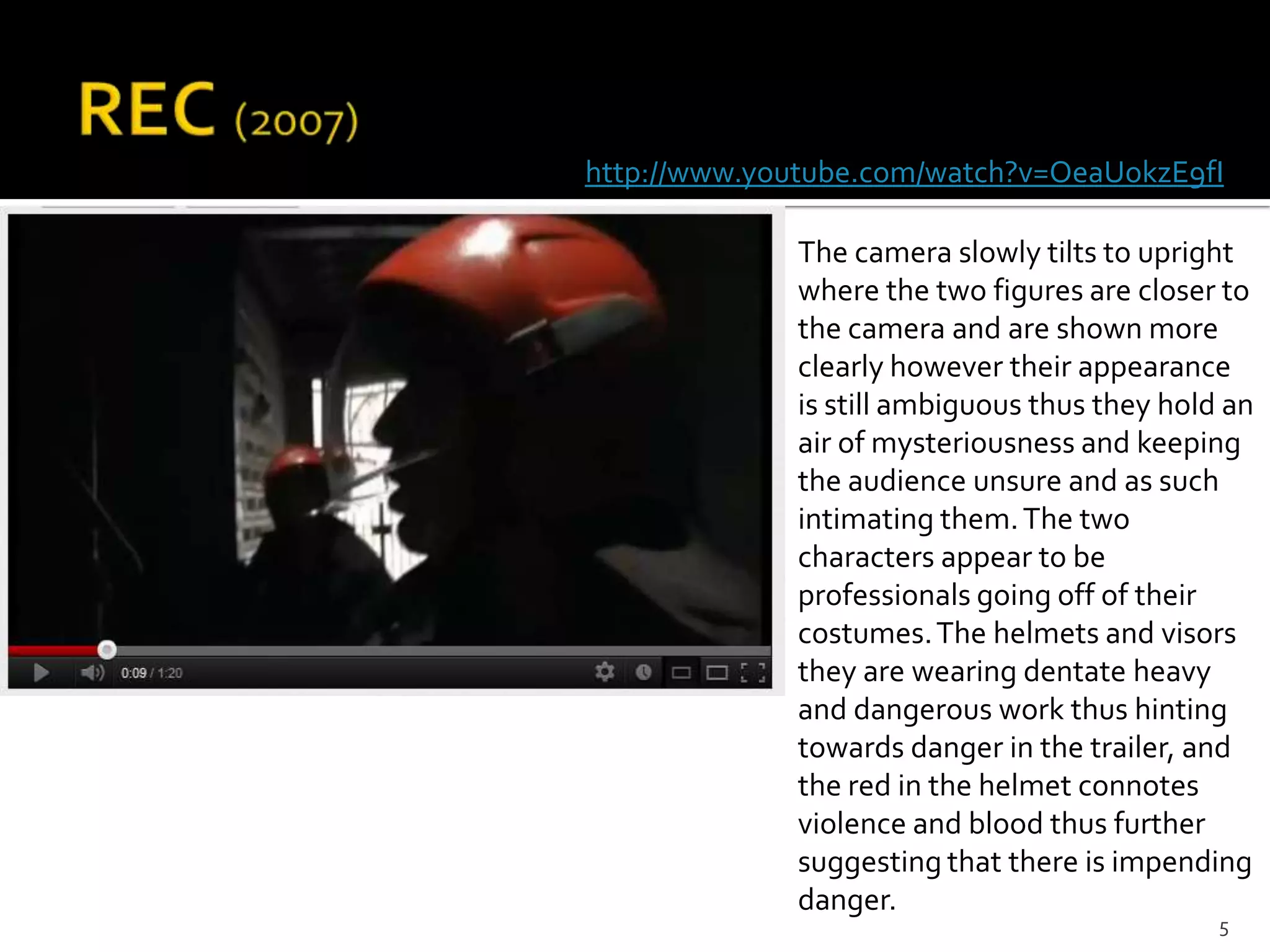 http://www.youtube.com/watch?v=OeaUokzE9fI

             The camera slowly tilts to upright
             where the two figures are closer to
             the camera and are shown more
             clearly however their appearance
             is still ambiguous thus they hold an
             air of mysteriousness and keeping
             the audience unsure and as such
             intimating them. The two
             characters appear to be
             professionals going off of their
             costumes. The helmets and visors
             they are wearing dentate heavy
             and dangerous work thus hinting
             towards danger in the trailer, and
             the red in the helmet connotes
             violence and blood thus further
             suggesting that there is impending
             danger.
                                              5
 