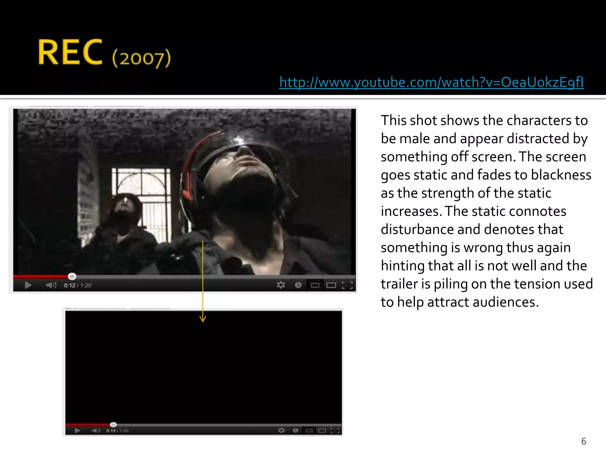 http://www.youtube.com/watch?v=OeaUokzE9fI

             This shot shows the characters to
             be male and appear distracted by
             something off screen. The screen
             goes static and fades to blackness
             as the strength of the static
             increases. The static connotes
             disturbance and denotes that
             something is wrong thus again
             hinting that all is not well and the
             trailer is piling on the tension used
             to help attract audiences.




                                               6
 