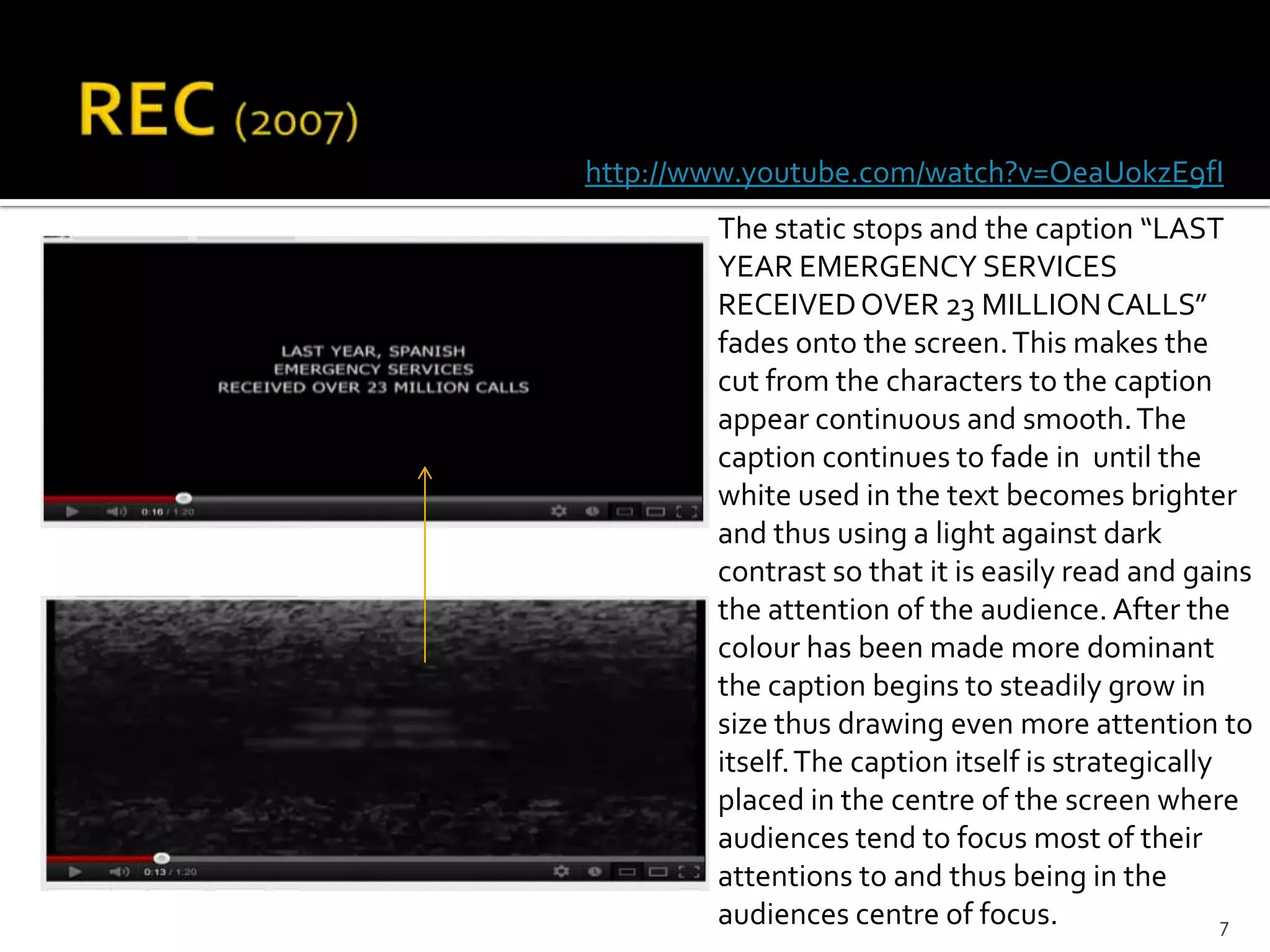 http://www.youtube.com/watch?v=OeaUokzE9fI
        The static stops and the caption “LAST
        YEAR EMERGENCY SERVICES
        RECEIVED OVER 23 MILLION CALLS”
        fades onto the screen. This makes the
        cut from the characters to the caption
        appear continuous and smooth. The
        caption continues to fade in until the
        white used in the text becomes brighter
        and thus using a light against dark
        contrast so that it is easily read and gains
        the attention of the audience. After the
        colour has been made more dominant
        the caption begins to steadily grow in
        size thus drawing even more attention to
        itself. The caption itself is strategically
        placed in the centre of the screen where
        audiences tend to focus most of their
        attentions to and thus being in the
        audiences centre of focus.                  7
 